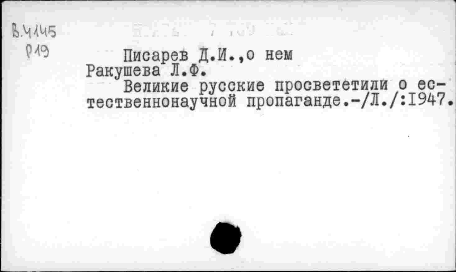 ﻿&.Ч4Ч5	/ -
Писарев Д.И.,о нем Ракушева Л.Ф.
Великие русские просвететили о естественнонаучной пропаганде.-/Л./:1947.